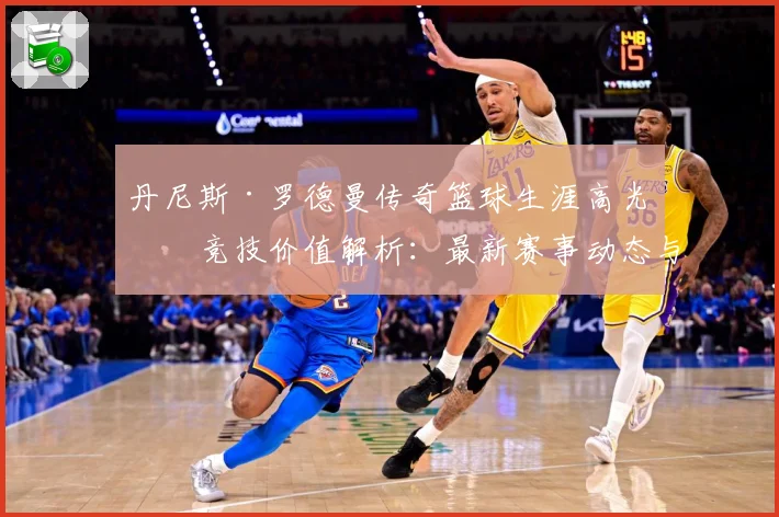 丹尼斯·罗德曼传奇篮球生涯高光与竞技价值解析：最新赛事动态与深度分析