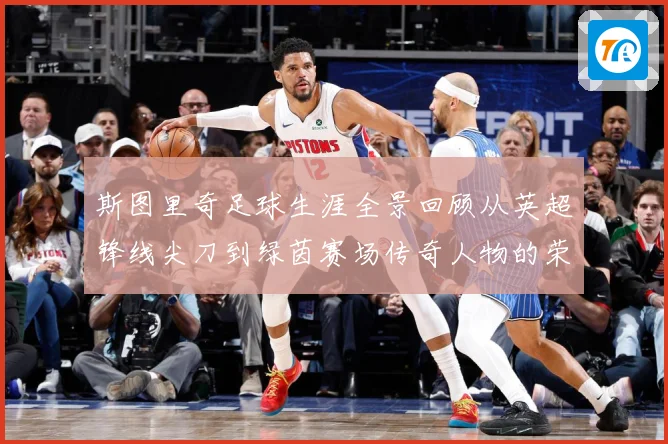 斯图里奇足球生涯全景回顾从英超锋线尖刀到绿茵赛场传奇人物的荣耀与挑战历程：最新赛事动态与深度分析