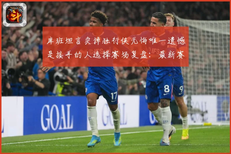 库班坦言卖掉独行侠无悔唯一遗憾是接手的人选择赛场复盘：最新赛事动态与深度分析