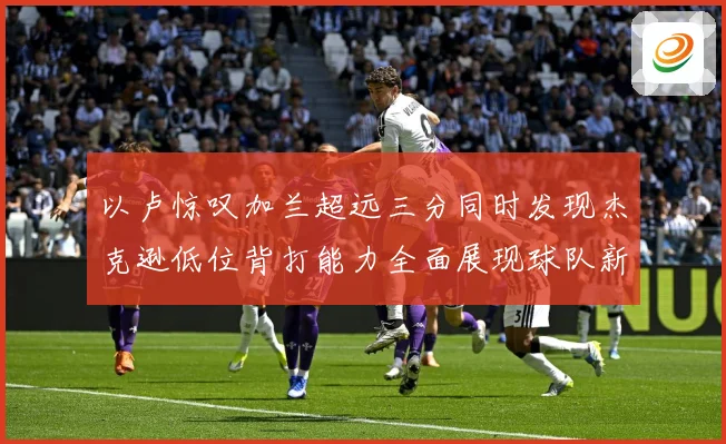 以卢惊叹加兰超远三分同时发现杰克逊低位背打能力全面展现球队新专题观察：最新赛事动态与深度分析