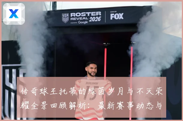 传奇球王托蒂的绿茵岁月与不灭荣耀全景回顾解析：最新赛事动态与深度分析