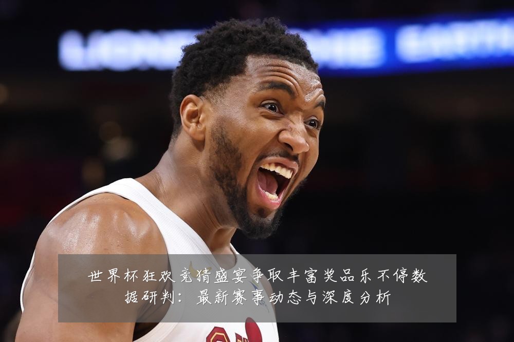 世界杯狂欢竞猜盛宴争取丰富奖品乐不停数据研判：最新赛事动态与深度分析