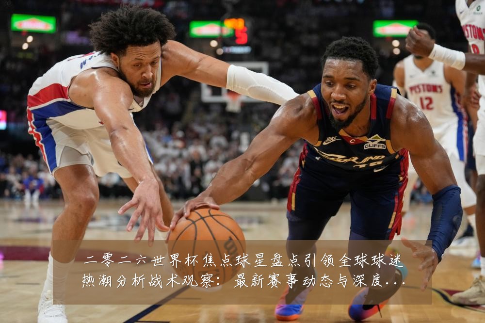 二零二六世界杯焦点球星盘点引领全球球迷热潮分析战术观察:最新赛事动态与深度分析