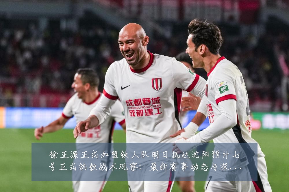 徐正源正式加盟铁人队明日抵达沈阳预计七号正式执教战术观察:最新赛事动态与深度分析